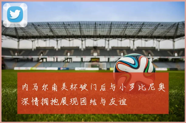 内马尔南美杯破门后与小罗比尼奥深情拥抱展现团结与友谊