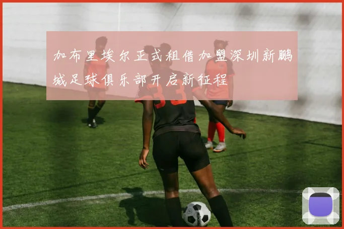 加布里埃尔正式租借加盟深圳新鹏城足球俱乐部开启新征程
