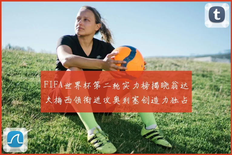 FIFA世界杯第二轮实力榜揭晓翁达夫梅西领衔进攻奥利塞创造力独占鳌头