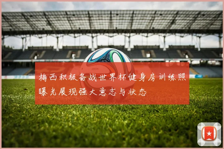 梅西积极备战世界杯健身房训练照曝光展现强大意志与状态