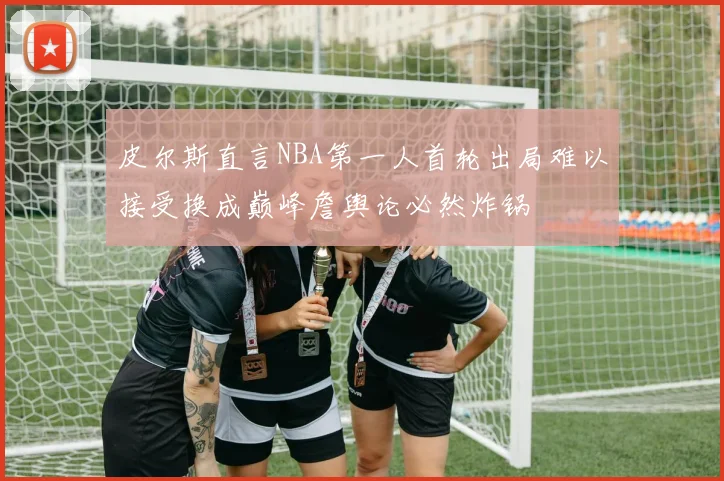 皮尔斯直言NBA第一人首轮出局难以接受换成巅峰詹舆论必然炸锅