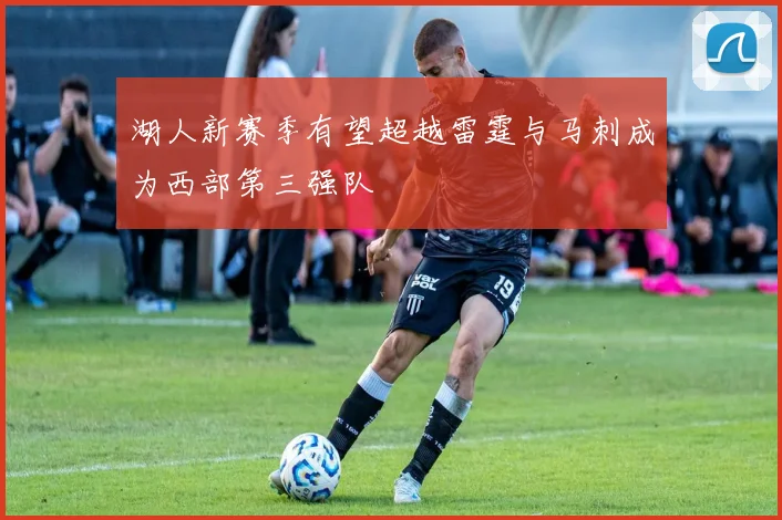 湖人新赛季有望超越雷霆与马刺成为西部第三强队