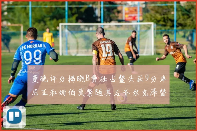 曼晚评分揭晓B费独占鳌头获9分库尼亚和姆伯莫紧随其后齐尔克泽替补仅得5分