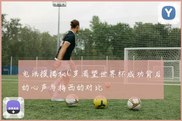 电讯报揭秘C罗渴望世界杯成功背后的心声与梅西的对比