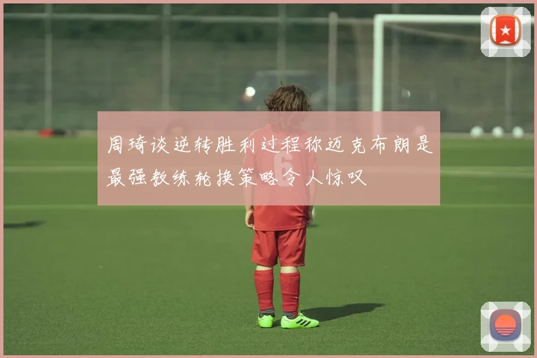 周琦谈逆转胜利过程称迈克布朗是最强教练轮换策略令人惊叹