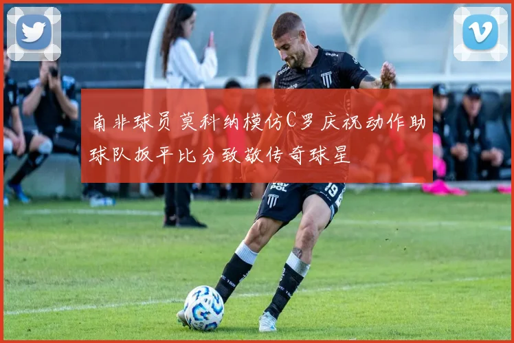 南非球员莫科纳模仿C罗庆祝动作助球队扳平比分致敬传奇球星